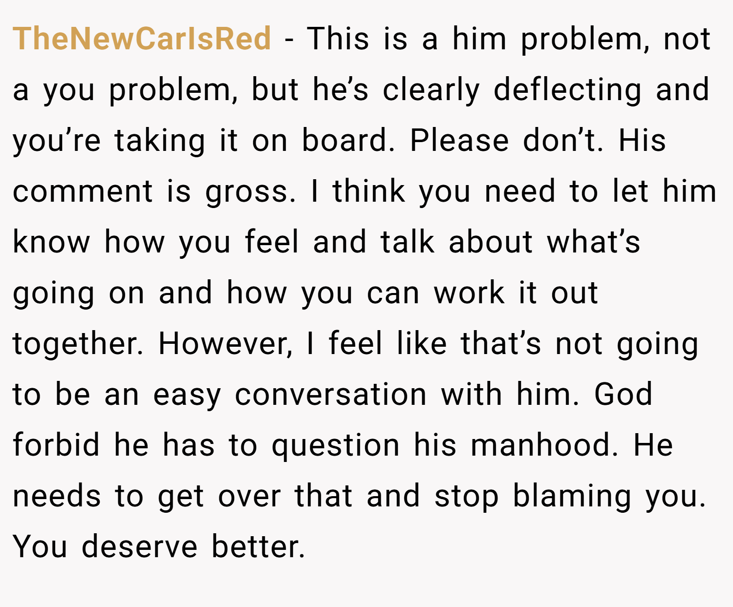 TheNewCarIsRed − This is a him problem, not a you problem, but he’s clearly deflecting and you’re taking it on board. Please don’t. His comment is gross. I think you need to let him know how you feel and talk about what’s going on and how you can work it out together. However, I feel like that’s not going to be an easy conversation with him. God forbid he has to question his manhood. He needs to get over that and stop blaming you. You deserve better.