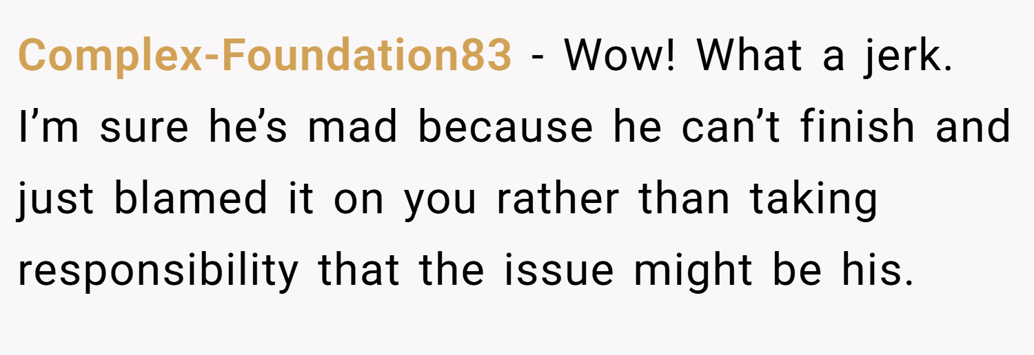 Complex-Foundation83 − Wow! What a jerk. I’m sure he’s mad because he can’t finish and just blamed it on you rather than taking responsibility that the issue might be his.