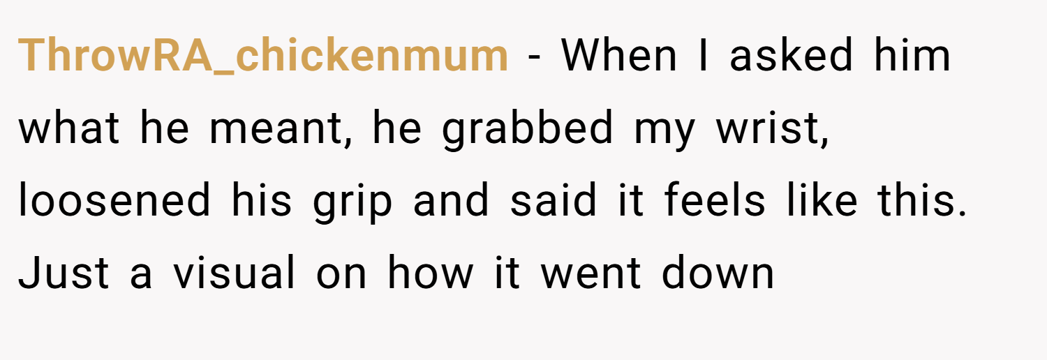 ThrowRA_chickenmum − When I asked him what he meant, he grabbed my wrist, loosened his grip and said it feels like this. Just a visual on how it went down