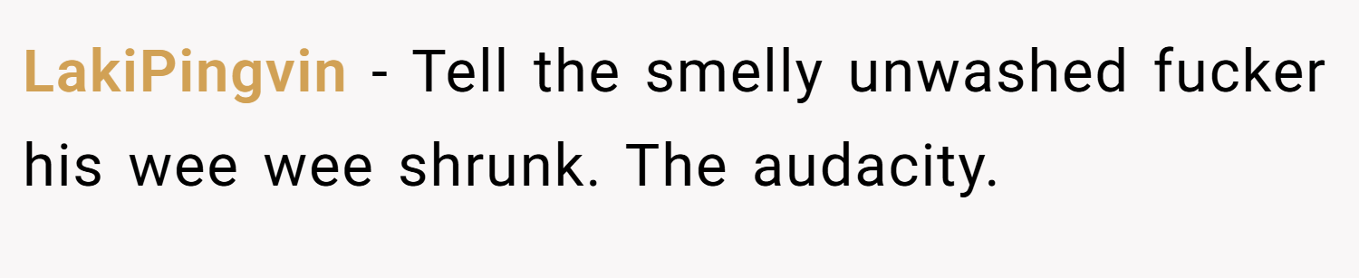 LakiPingvin − Tell the smelly unwashed fucker his wee wee shrunk. The audacity.