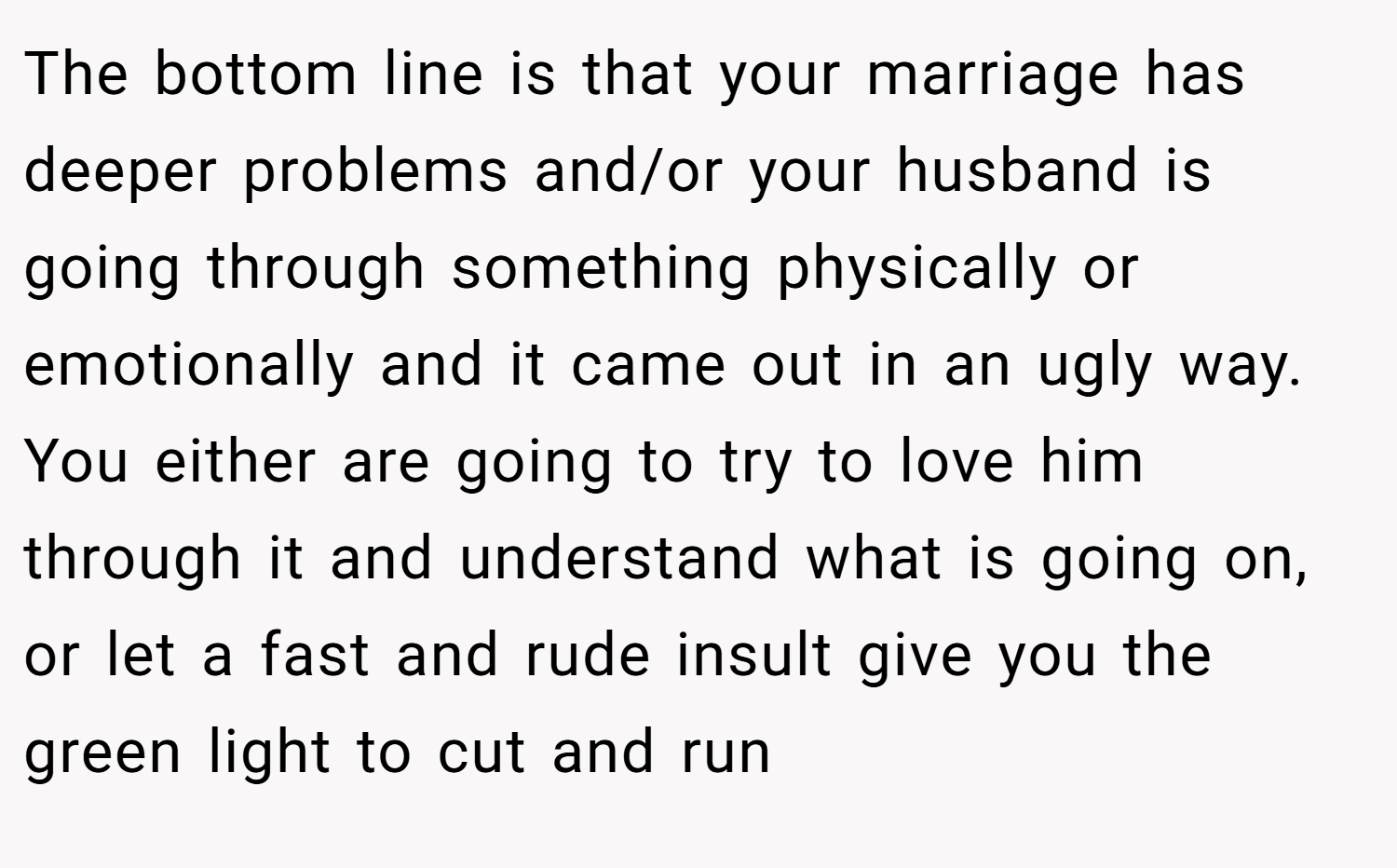 The bottom line is that your marriage has deeper problems and/or your husband is going through something physically or emotionally and it came out in an ugly way. You either are going to try to love him through it and understand what is going on, or let a fast and rude insult give you the green light to cut and run