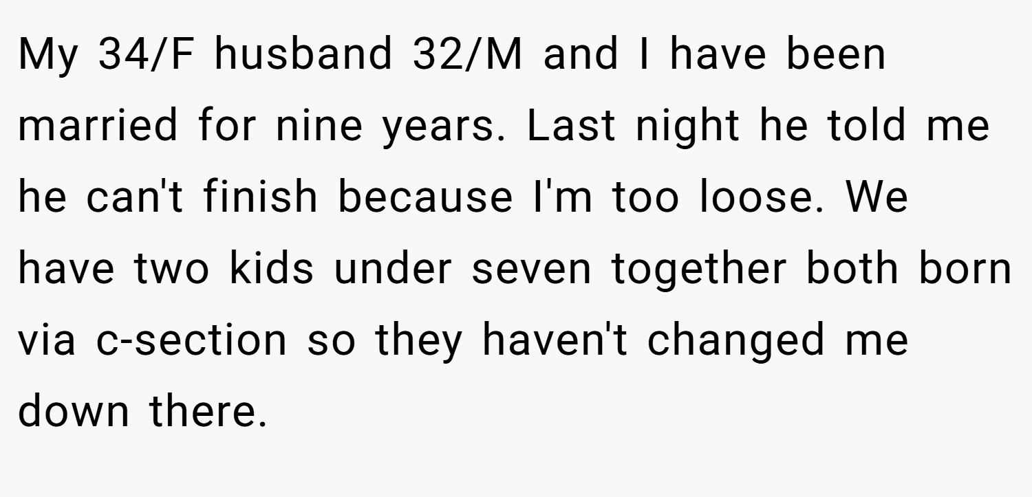 My 34/F husband 32/M and I have been married for nine years. Last night he told me he can't finish because I'm too loose. We have two kids under seven together both born via c-section so they haven't changed me down there.