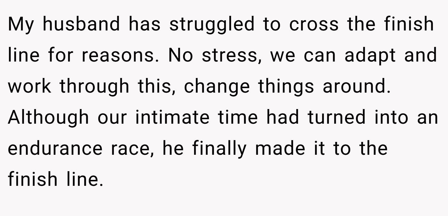 My husband has struggled to cross the finish line for reasons. No stress, we can adapt and work through this, change things around. Although our intimate time had turned into an endurance race, he finally made it to the finish line.