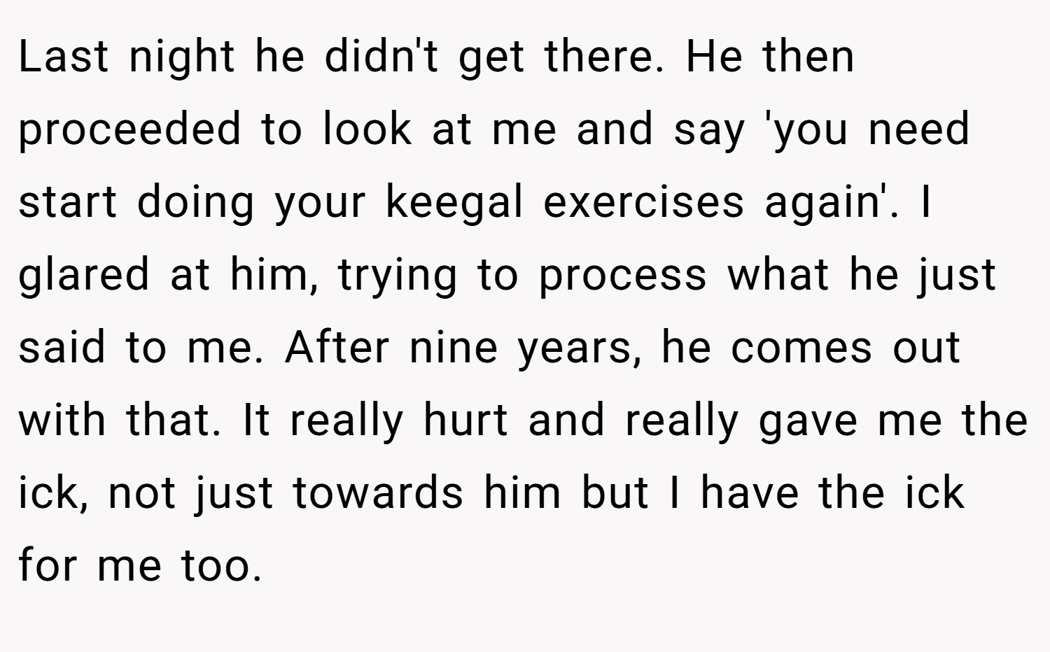 Last night he didn't get there. He then proceeded to look at me and say 'you need start doing your keegal exercises again'. I glared at him, trying to process what he just said to me. After nine years, he comes out with that. It really hurt and really gave me the ick, not just towards him but I have the ick for me too.