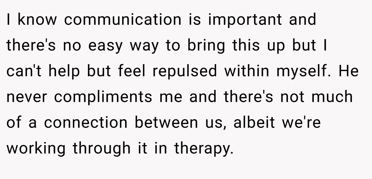 I know communication is important and there's no easy way to bring this up but I can't help but feel repulsed within myself. He never compliments me and there's not much of a connection between us, albeit we're working through it in therapy.