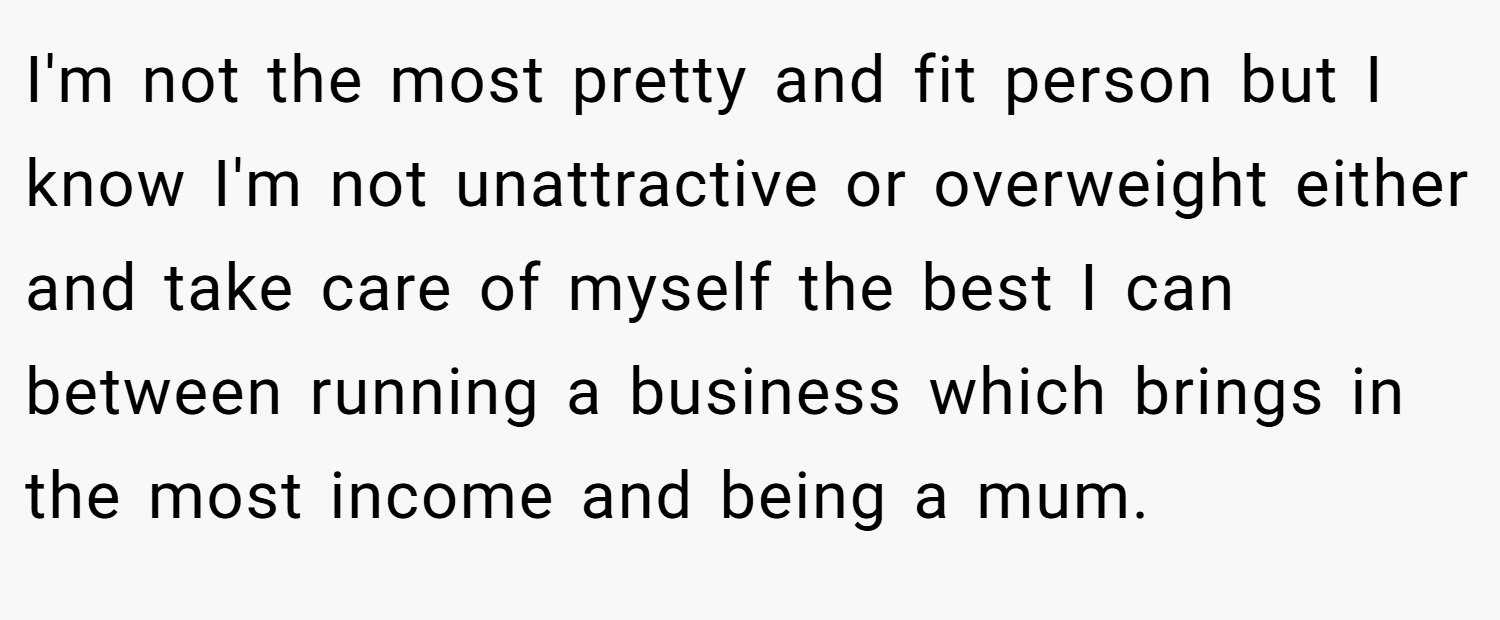 I'm not the most pretty and fit person but I know I'm not unattractive or overweight either and take care of myself the best I can between running a business which brings in the most income and being a mum.