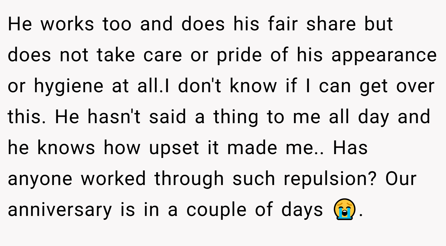 He works too and does his fair share but does not take care or pride of his appearance or hygiene at all.I don't know if I can get over this. He hasn't said a thing to me all day and he knows how upset it made me.. Has anyone worked through such repulsion? Our anniversary is in a couple of days 😭. 