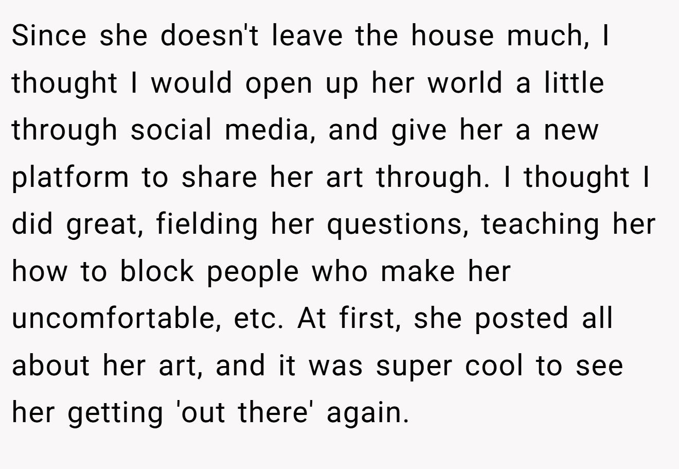 Since she doesn't leave the house much, I thought I would open up her world a little through social media, and give her a new platform to share her art through. I thought I did great, fielding her questions, teaching her how to block people who make her uncomfortable, etc. At first, she posted all about her art, and it was super cool to see her getting 'out there' again.