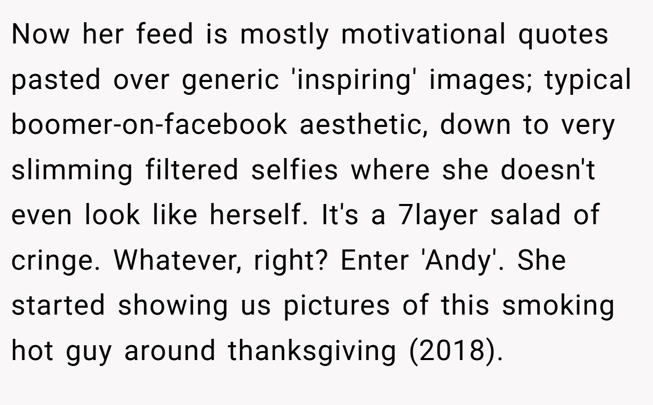Now her feed is mostly motivational quotes pasted over generic 'inspiring' images; typical boomer-on-facebook aesthetic, down to very slimming filtered selfies where she doesn't even look like herself. It's a 7layer salad of cringe. Whatever, right? Enter 'Andy'. She started showing us pictures of this smoking hot guy around thanksgiving (2018).