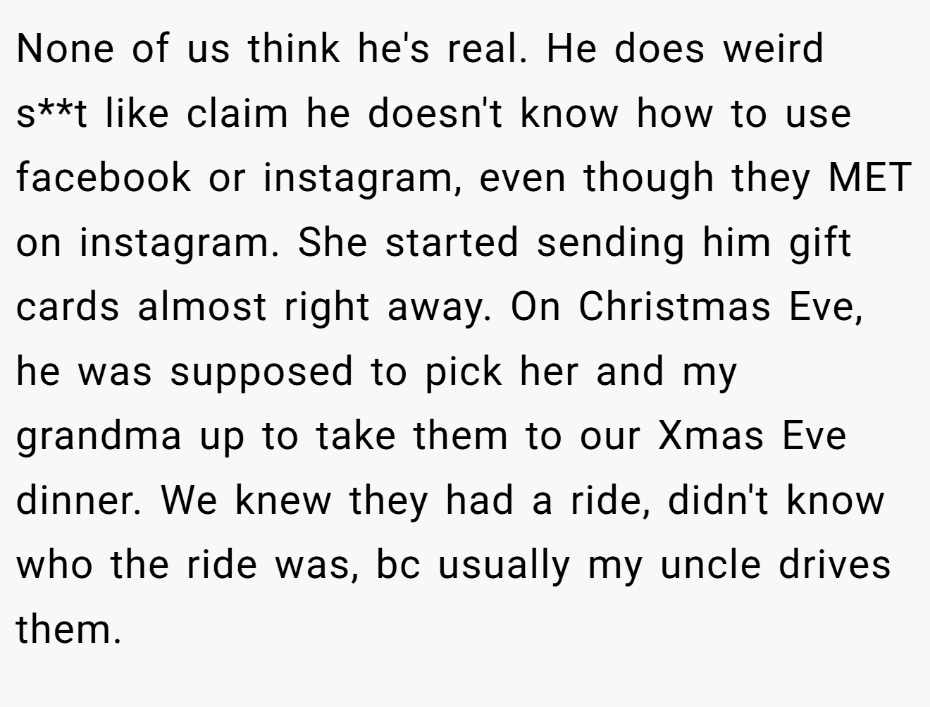 None of us think he's real. He does weird s**t like claim he doesn't know how to use facebook or instagram, even though they MET on instagram. She started sending him gift cards almost right away. On Christmas Eve, he was supposed to pick her and my grandma up to take them to our Xmas Eve dinner. We knew they had a ride, didn't know who the ride was, bc usually my uncle drives them.