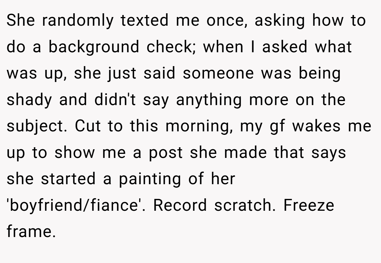 She randomly texted me once, asking how to do a background check; when I asked what was up, she just said someone was being shady and didn't say anything more on the subject. Cut to this morning, my gf wakes me up to show me a post she made that says she started a painting of her 'boyfriend/fiance'. Record scratch. Freeze frame.