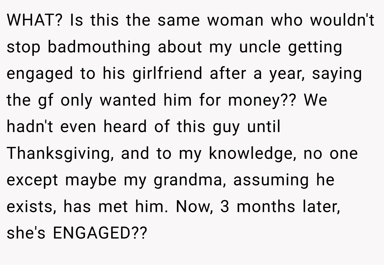 WHAT? Is this the same woman who wouldn't stop badmouthing about my uncle getting engaged to his girlfriend after a year, saying the gf only wanted him for money?? We hadn't even heard of this guy until Thanksgiving, and to my knowledge, no one except maybe my grandma, assuming he exists, has met him. Now, 3 months later, she's ENGAGED??