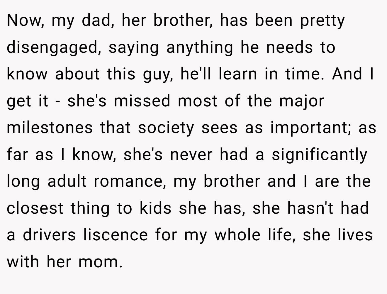 Now, my dad, her brother, has been pretty disengaged, saying anything he needs to know about this guy, he'll learn in time. And I get it - she's missed most of the major milestones that society sees as important; as far as I know, she's never had a significantly long adult romance, my brother and I are the closest thing to kids she has, she hasn't had a drivers liscence for my whole life, she lives with her mom.