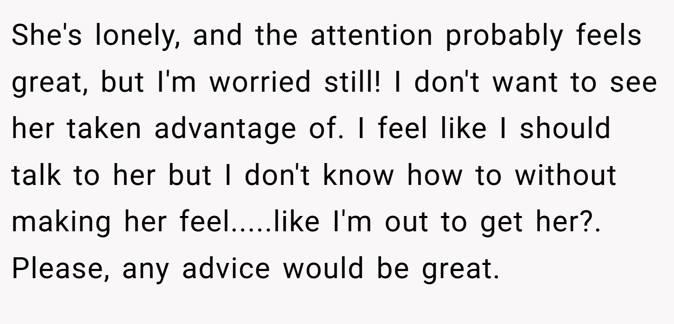 She's lonely, and the attention probably feels great, but I'm worried still! I don't want to see her taken advantage of. I feel like I should talk to her but I don't know how to without making her feel.....like I'm out to get her?. Please, any advice would be great.