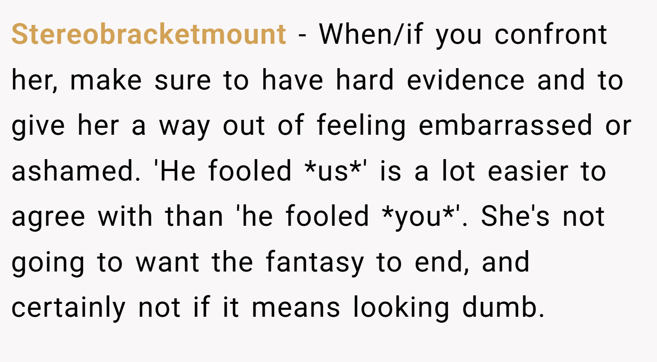 Stereobracketmount − When/if you confront her, make sure to have hard evidence and to give her a way out of feeling embarrassed or ashamed. 'He fooled *us*' is a lot easier to agree with than 'he fooled *you*'. She's not going to want the fantasy to end, and certainly not if it means looking dumb.