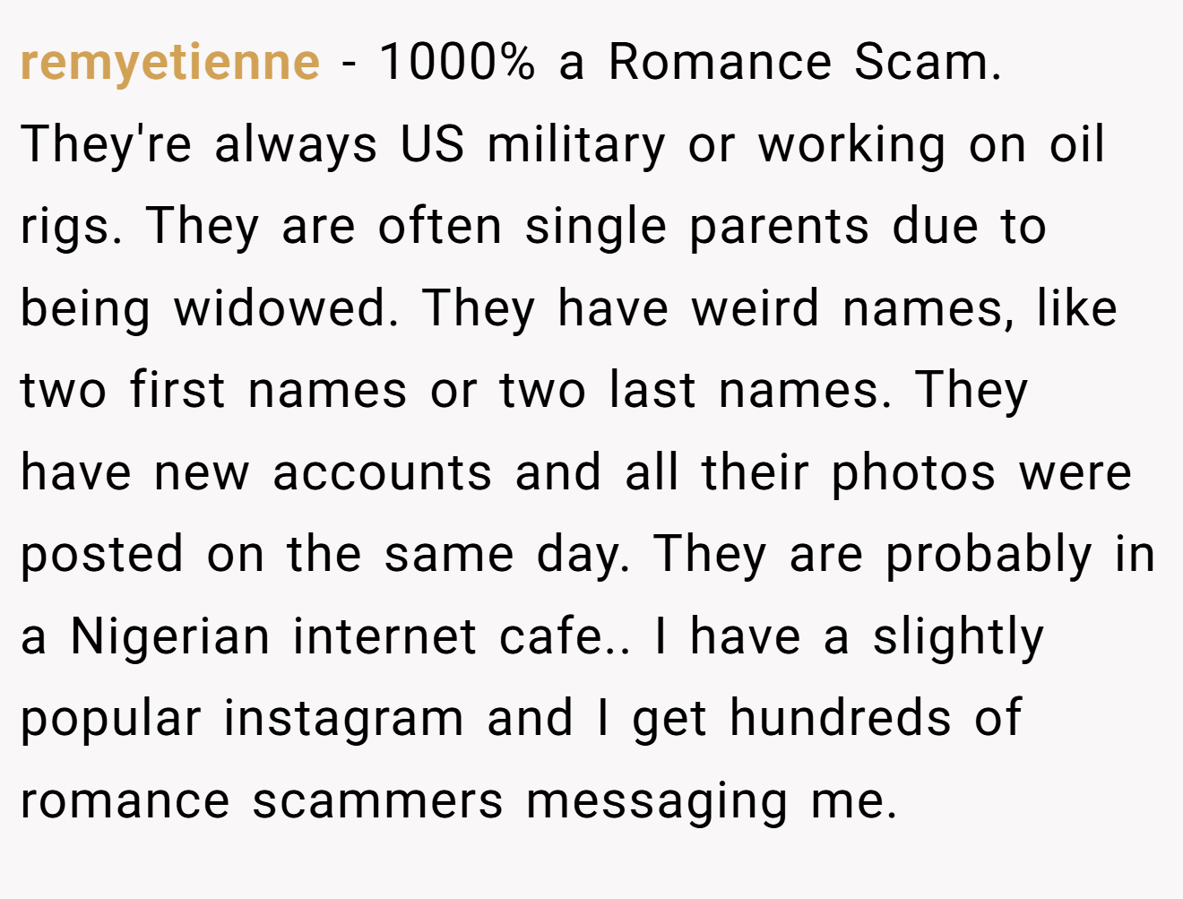 remyetienne − 1000% a Romance Scam. They're always US military or working on oil rigs. They are often single parents due to being widowed. They have weird names, like two first names or two last names. They have new accounts and all their photos were posted on the same day. They are probably in a Nigerian internet cafe.. I have a slightly popular instagram and I get hundreds of romance scammers messaging me.