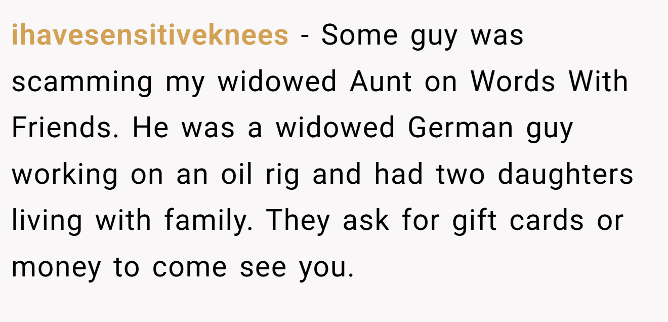 ihavesensitiveknees − Some guy was scamming my widowed Aunt on Words With Friends. He was a widowed German guy working on an oil rig and had two daughters living with family. They ask for gift cards or money to come see you.