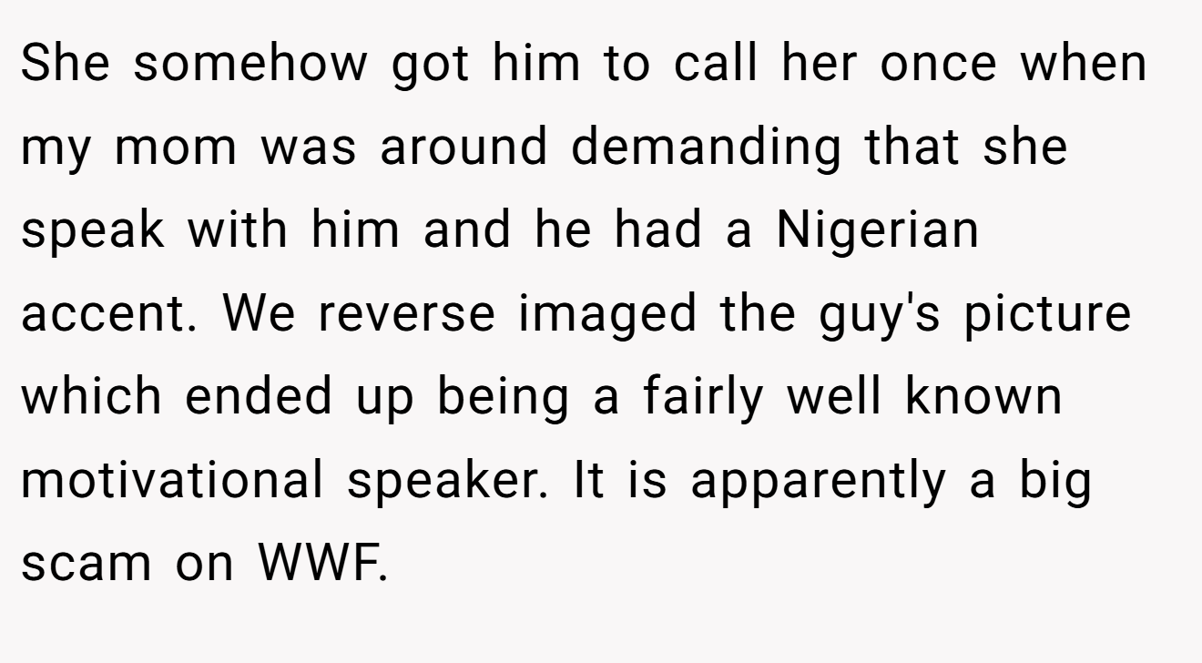 She somehow got him to call her once when my mom was around demanding that she speak with him and he had a Nigerian accent. We reverse imaged the guy's picture which ended up being a fairly well known motivational speaker. It is apparently a big scam on WWF.