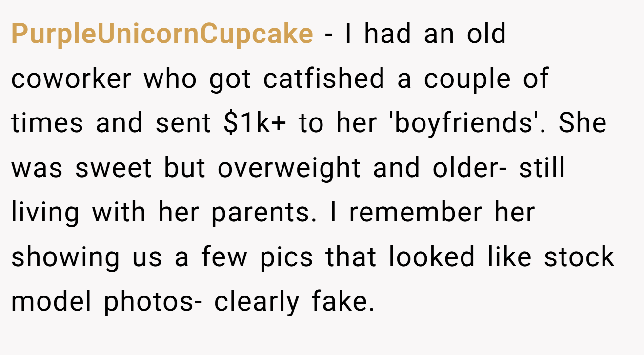PurpleUnicornCupcake − I had an old coworker who got catfished a couple of times and sent $1k+ to her 'boyfriends'. She was sweet but overweight and older- still living with her parents. I remember her showing us a few pics that looked like stock model photos- clearly fake.