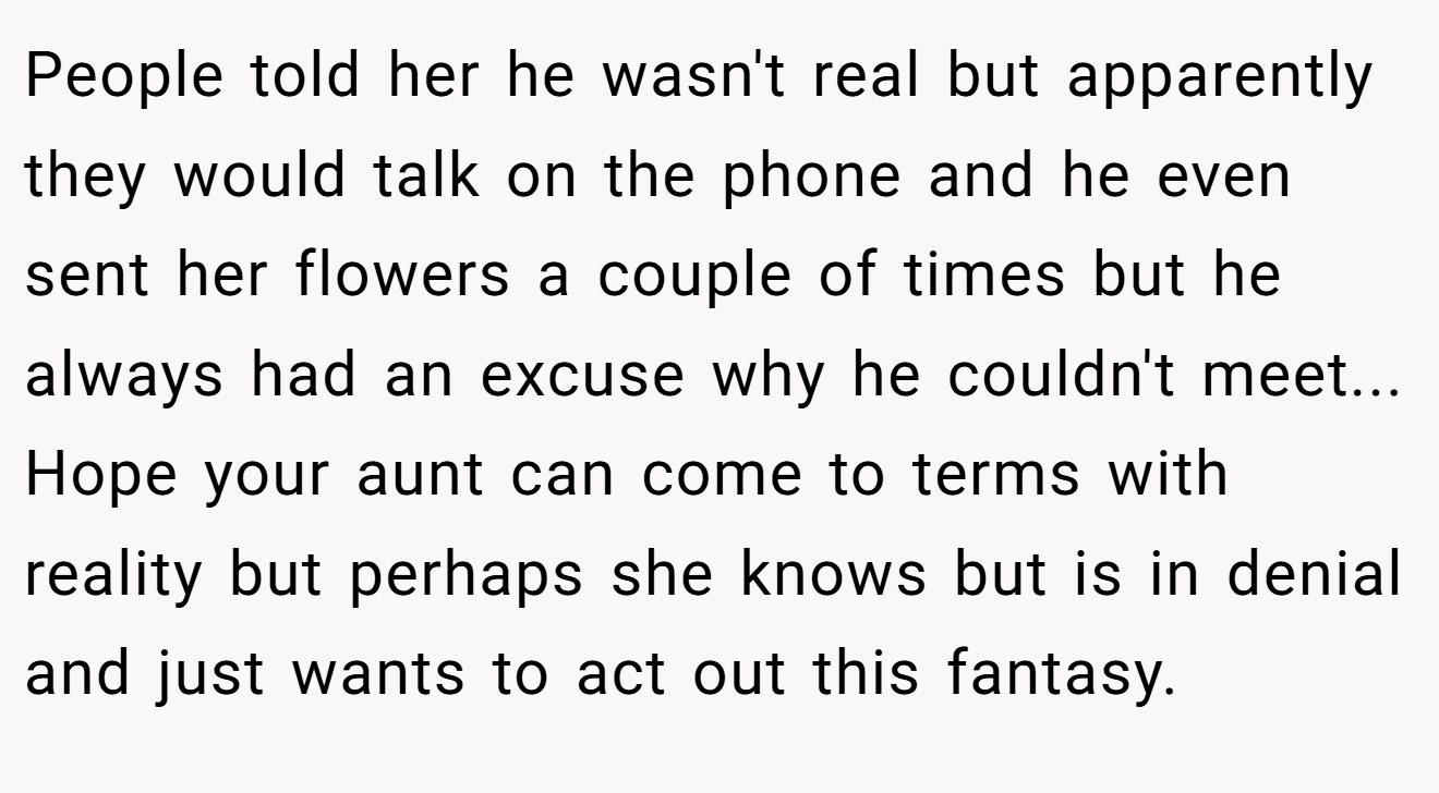 People told her he wasn't real but apparently they would talk on the phone and he even sent her flowers a couple of times but he always had an excuse why he couldn't meet... Hope your aunt can come to terms with reality but perhaps she knows but is in denial and just wants to act out this fantasy.