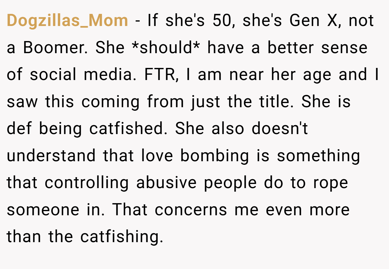 Dogzillas_Mom − If she's 50, she's Gen X, not a Boomer. She *should* have a better sense of social media. FTR, I am near her age and I saw this coming from just the title. She is def being catfished. She also doesn't understand that love bombing is something that controlling abusive people do to rope someone in. That concerns me even more than the catfishing.