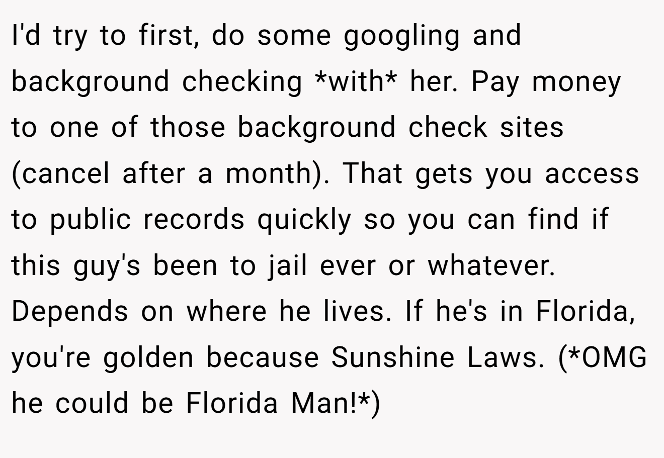 I'd try to first, do some googling and background checking *with* her. Pay money to one of those background check sites (cancel after a month). That gets you access to public records quickly so you can find if this guy's been to jail ever or whatever. Depends on where he lives. If he's in Florida, you're golden because Sunshine Laws. (*OMG he could be Florida Man!*)