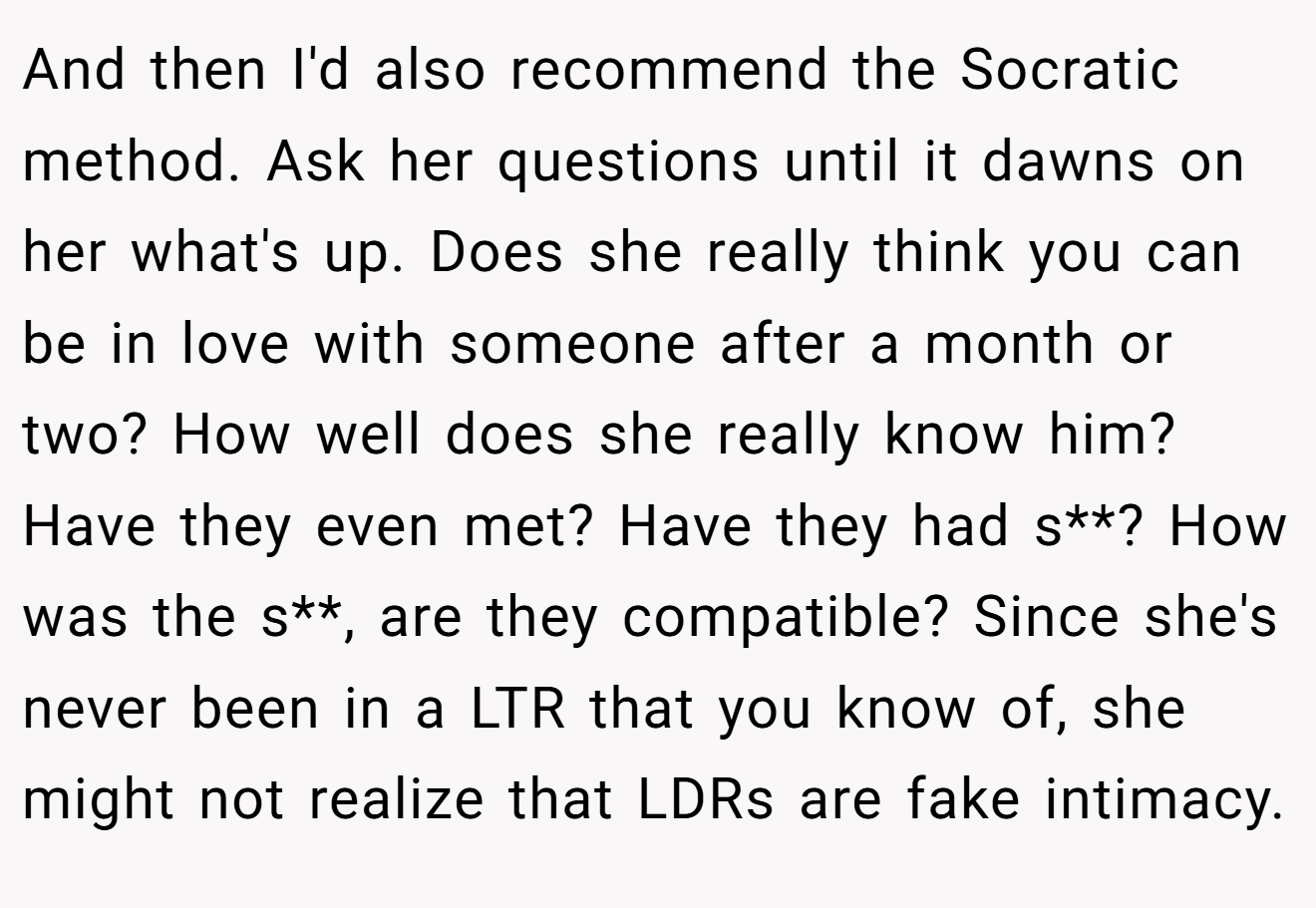 And then I'd also recommend the Socratic method. Ask her questions until it dawns on her what's up. Does she really think you can be in love with someone after a month or two? How well does she really know him? Have they even met? Have they had s**? How was the s**, are they compatible? Since she's never been in a LTR that you know of, she might not realize that LDRs are fake intimacy.