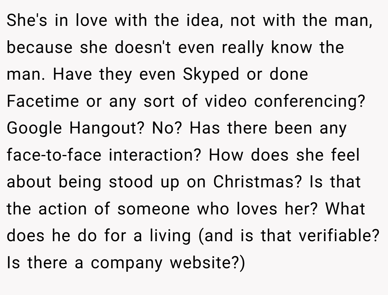 She's in love with the idea, not with the man, because she doesn't even really know the man. Have they even Skyped or done Facetime or any sort of video conferencing? Google Hangout? No? Has there been any face-to-face interaction? How does she feel about being stood up on Christmas? Is that the action of someone who loves her? What does he do for a living (and is that verifiable? Is there a company website?)