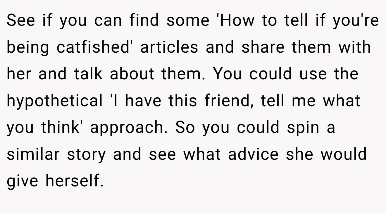 See if you can find some 'How to tell if you're being catfished' articles and share them with her and talk about them. You could use the hypothetical 'I have this friend, tell me what you think' approach. So you could spin a similar story and see what advice she would give herself.