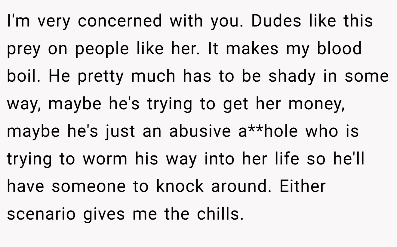 I'm very concerned with you. Dudes like this prey on people like her. It makes my blood boil. He pretty much has to be shady in some way, maybe he's trying to get her money, maybe he's just an abusive a**hole who is trying to worm his way into her life so he'll have someone to knock around. Either scenario gives me the chills.
