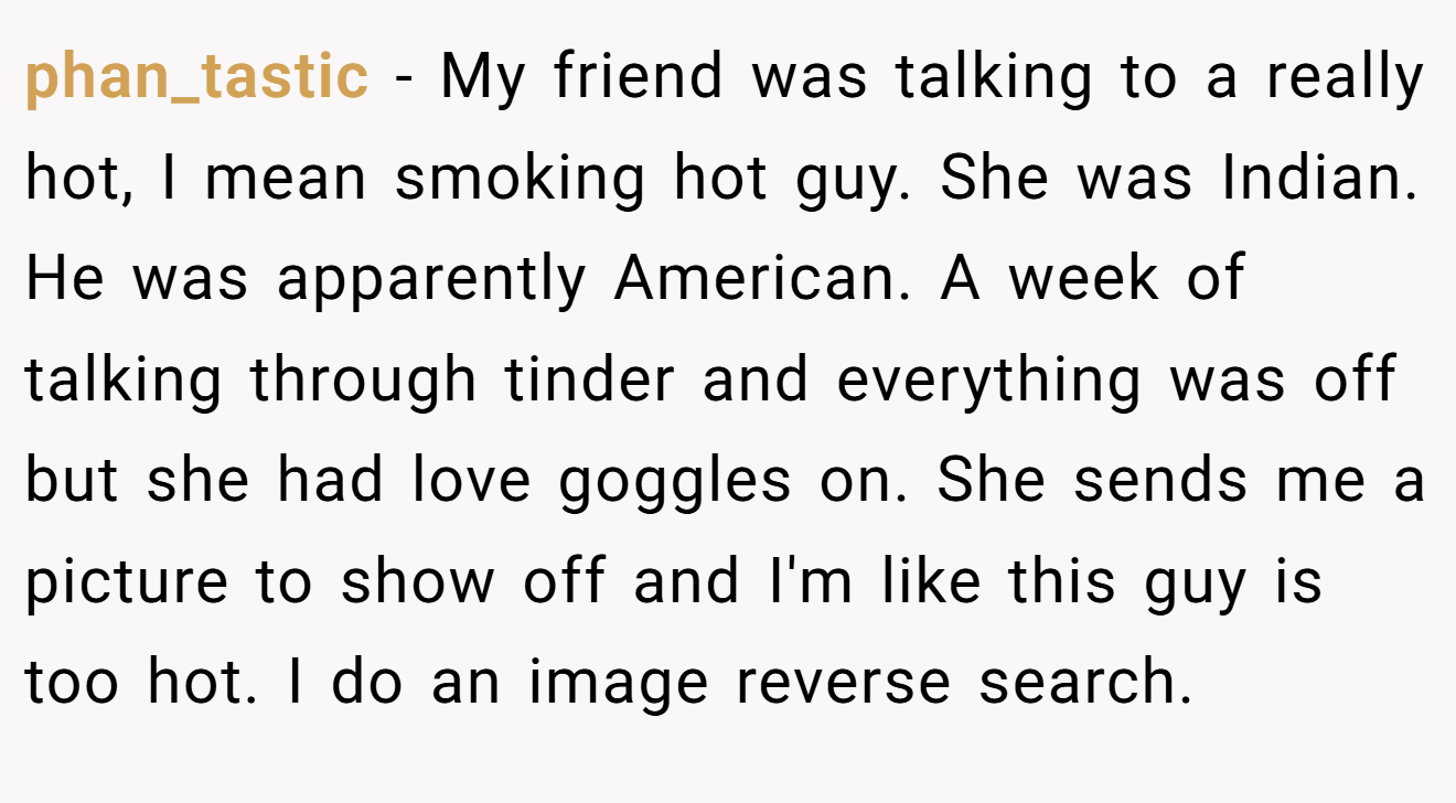 phan_tastic − My friend was talking to a really hot, I mean smoking hot guy. She was Indian. He was apparently American. A week of talking through tinder and everything was off but she had love goggles on. She sends me a picture to show off and I'm like this guy is too hot. I do an image reverse search.