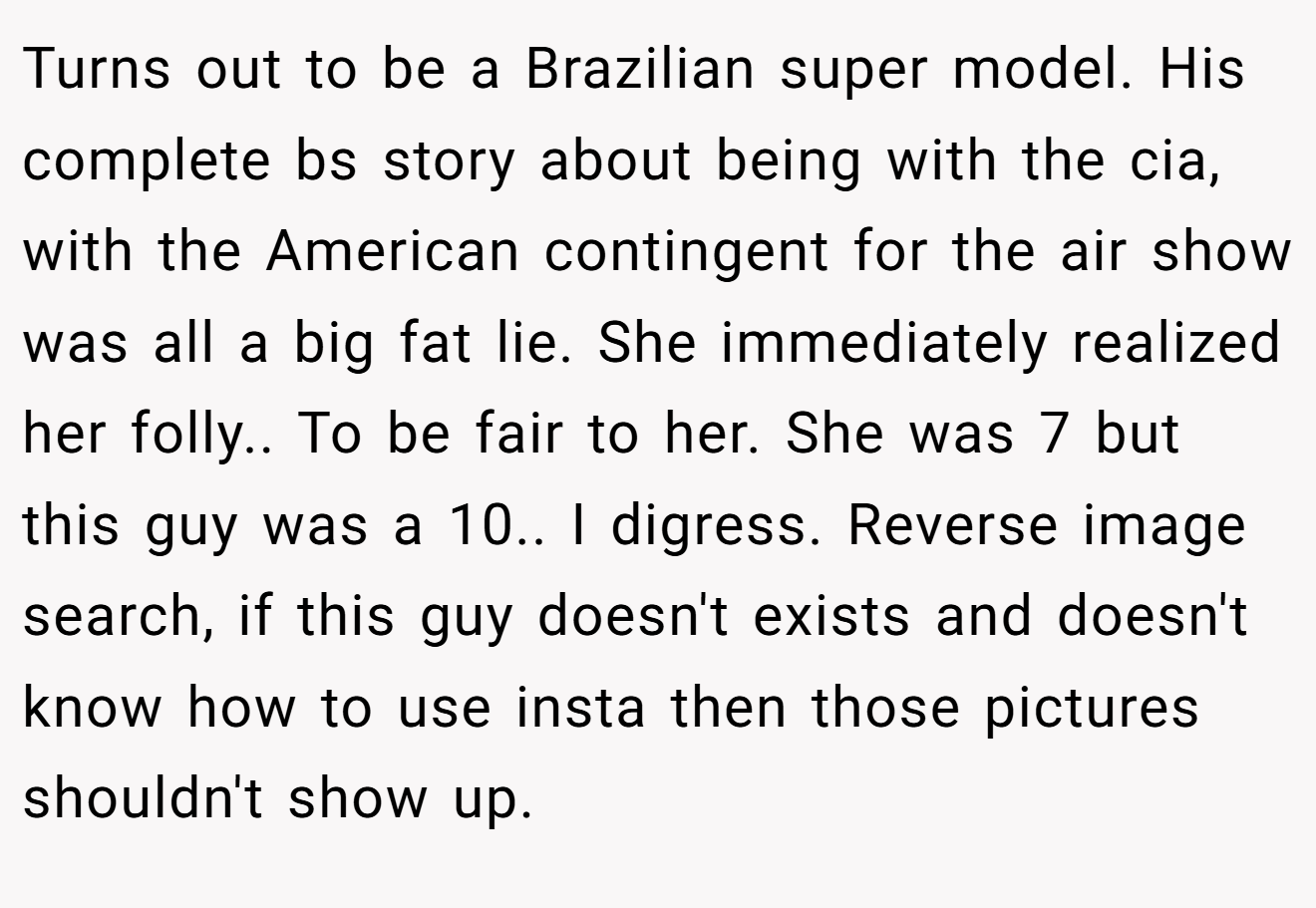 Turns out to be a Brazilian super model. His complete bs story about being with the cia, with the American contingent for the air show was all a big fat lie. She immediately realized her folly.. To be fair to her. She was 7 but this guy was a 10.. I digress. Reverse image search, if this guy doesn't exists and doesn't know how to use insta then those pictures shouldn't show up.