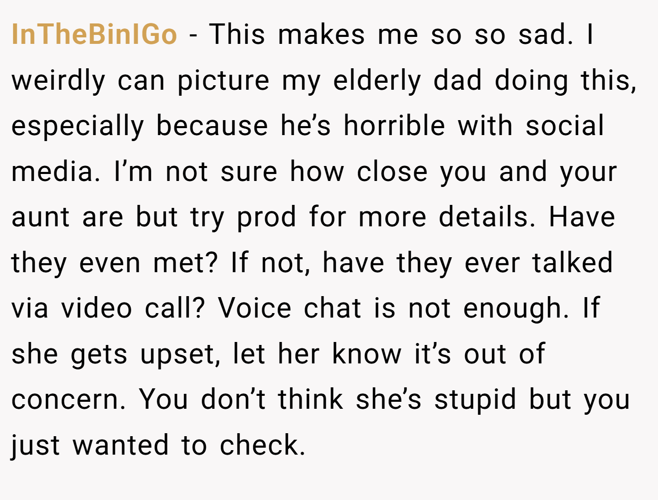 InTheBinIGo − This makes me so so sad. I weirdly can picture my elderly dad doing this, especially because he’s horrible with social media. I’m not sure how close you and your aunt are but try prod for more details. Have they even met? If not, have they ever talked via video call? Voice chat is not enough. If she gets upset, let her know it’s out of concern. You don’t think she’s stupid but you just wanted to check.