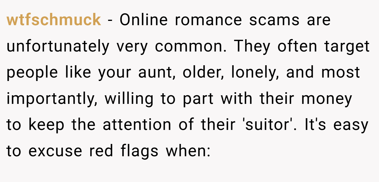wtfschmuck − Online romance scams are unfortunately very common. They often target people like your aunt, older, lonely, and most importantly, willing to part with their money to keep the attention of their 'suitor'. It's easy to excuse red flags when: