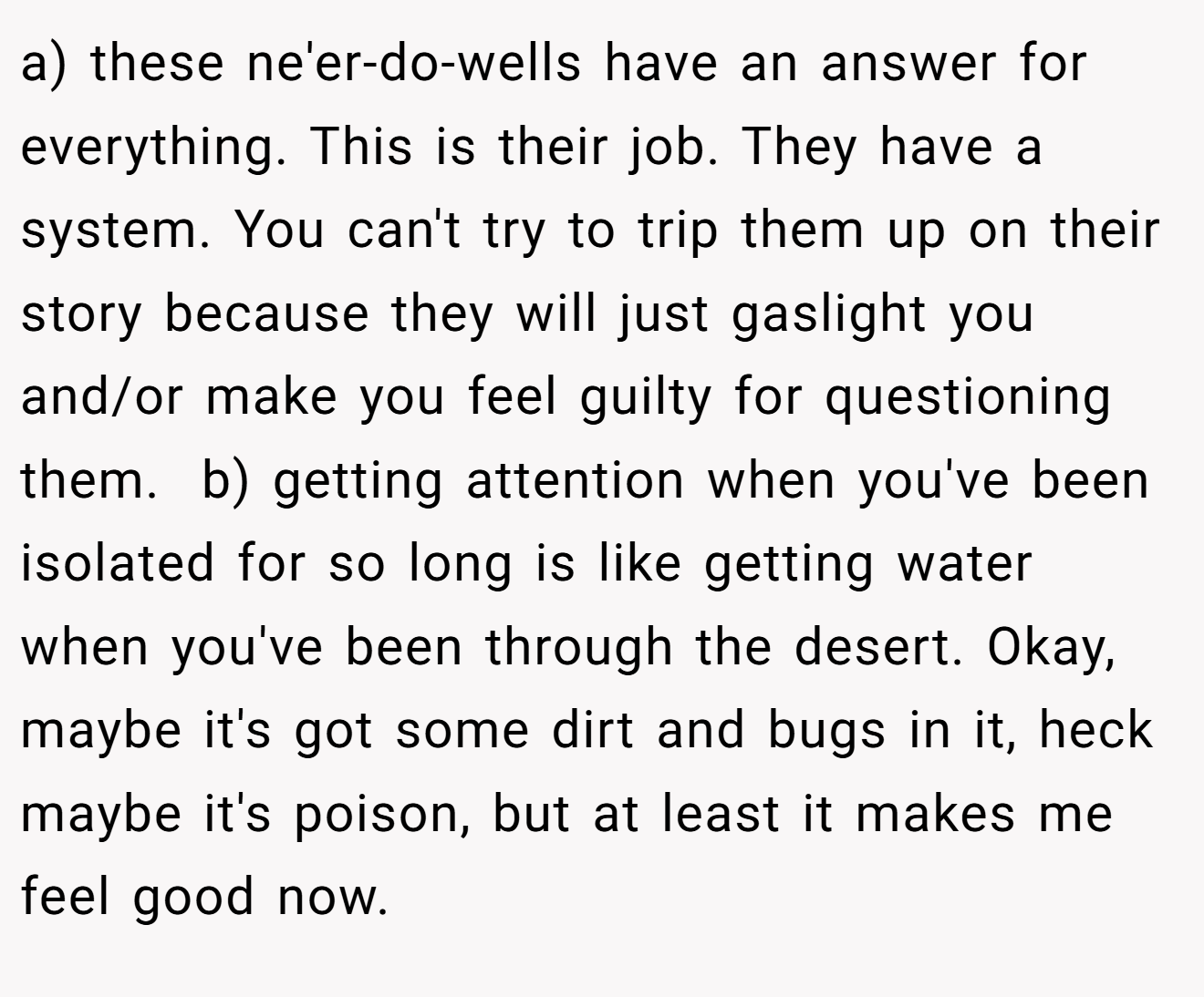 a) these ne'er-do-wells have an answer for everything. This is their job. They have a system. You can't try to trip them up on their story because they will just gaslight you and/or make you feel guilty for questioning them.  b) getting attention when you've been isolated for so long is like getting water when you've been through the desert. Okay, maybe it's got some dirt and bugs in it, heck maybe it's poison, but at least it makes me feel good now.