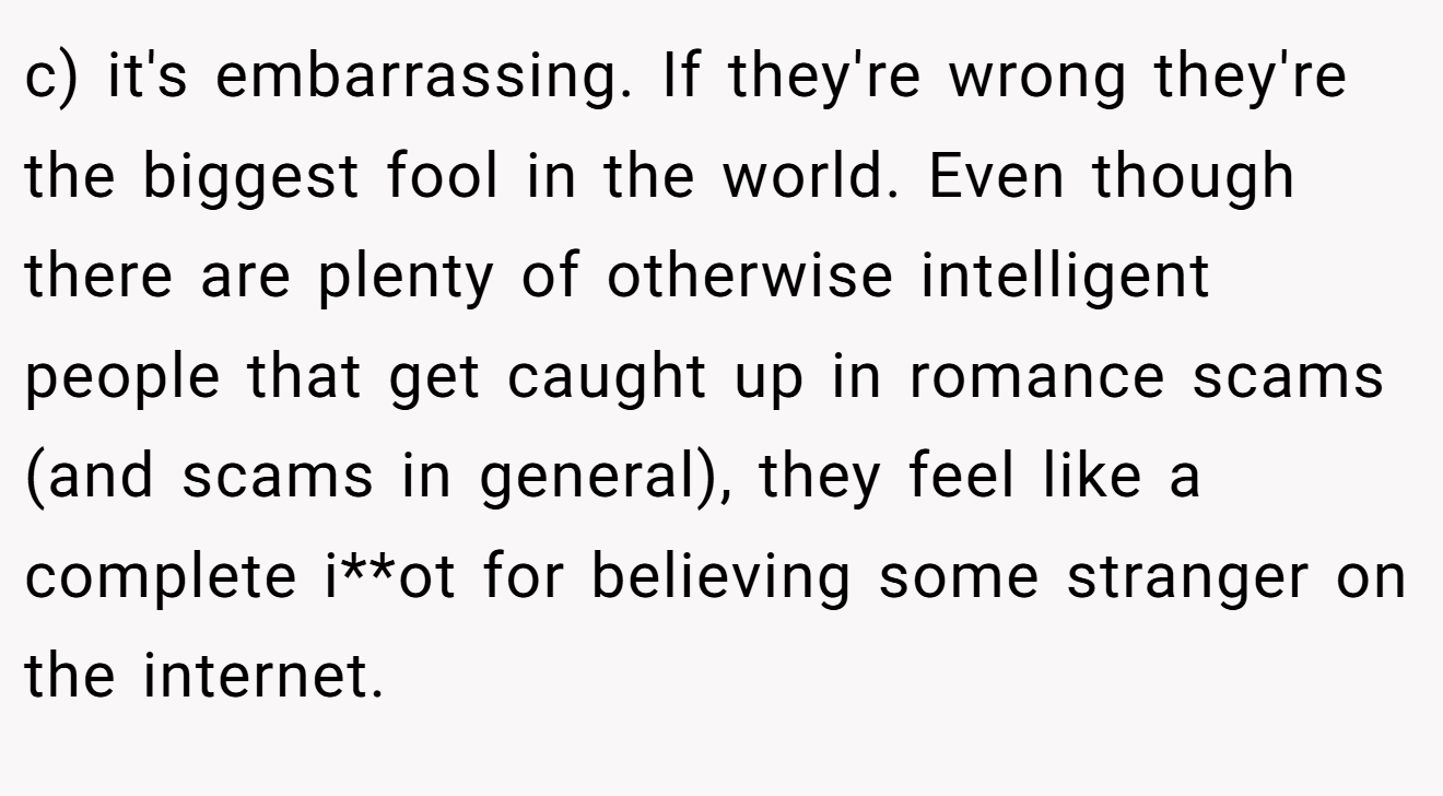 c) it's embarrassing. If they're wrong they're the biggest fool in the world. Even though there are plenty of otherwise intelligent people that get caught up in romance scams (and scams in general), they feel like a complete i**ot for believing some stranger on the internet.