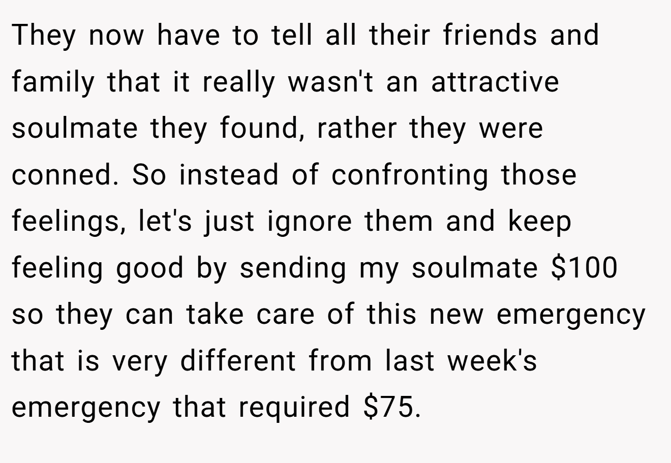 They now have to tell all their friends and family that it really wasn't an attractive soulmate they found, rather they were conned. So instead of confronting those feelings, let's just ignore them and keep feeling good by sending my soulmate $100 so they can take care of this new emergency that is very different from last week's emergency that required $75.
