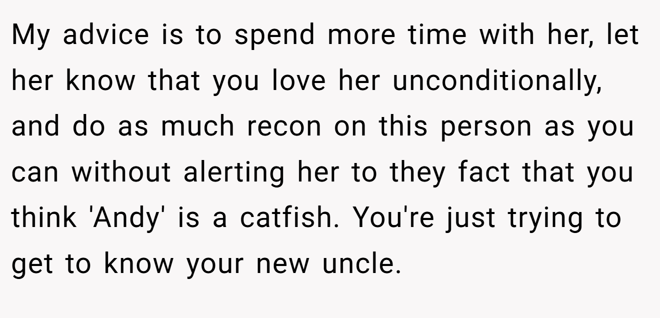 My advice is to spend more time with her, let her know that you love her unconditionally, and do as much recon on this person as you can without alerting her to they fact that you think 'Andy' is a catfish. You're just trying to get to know your new uncle.