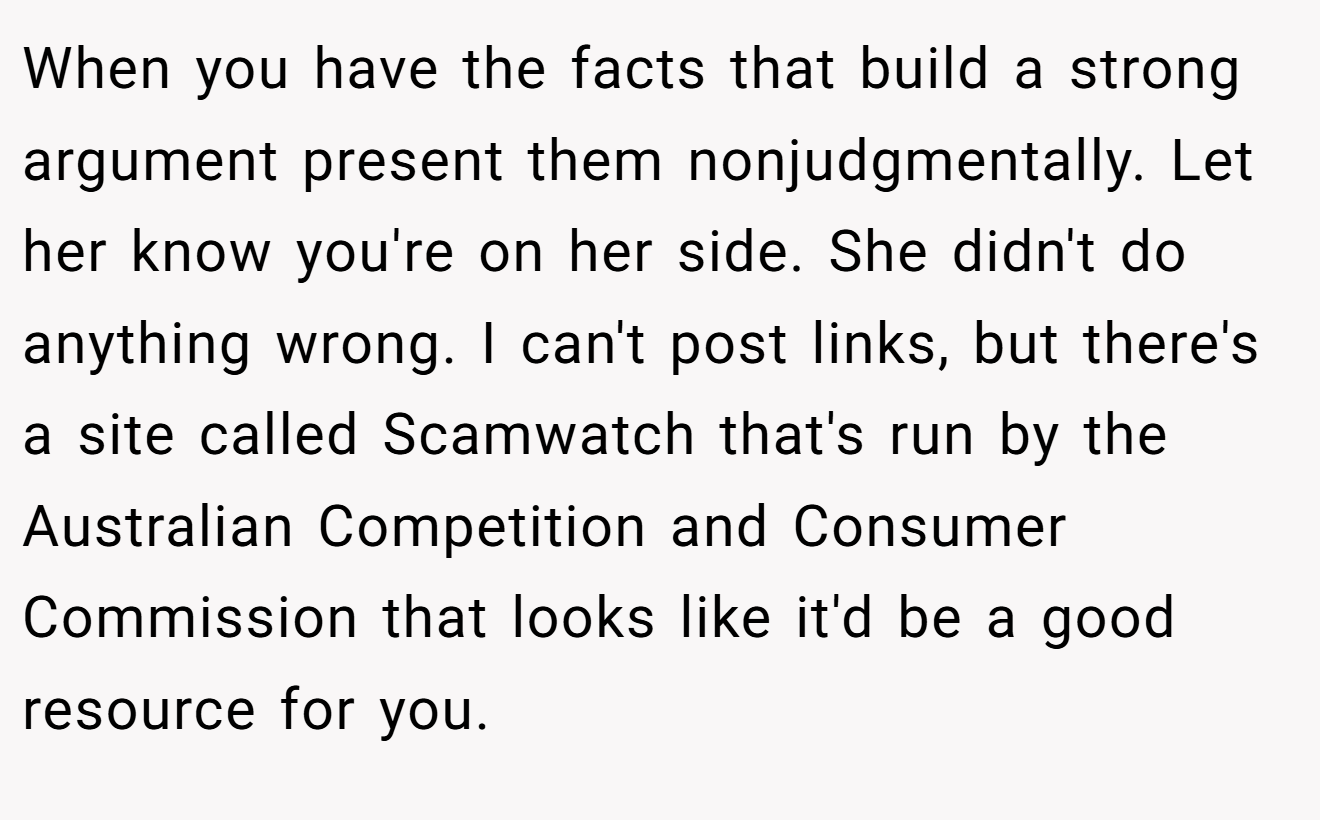 When you have the facts that build a strong argument present them nonjudgmentally. Let her know you're on her side. She didn't do anything wrong. I can't post links, but there's a site called Scamwatch that's run by the Australian Competition and Consumer Commission that looks like it'd be a good resource for you.