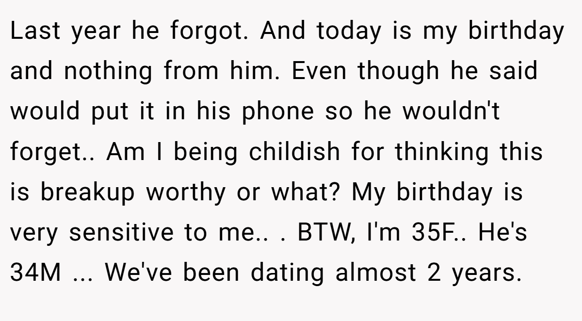 Last year he forgot. And today is my birthday and nothing from him. Even though he said would put it in his phone so he wouldn't forget.. Am I being childish for thinking this is breakup worthy or what? My birthday is very sensitive to me.. ​. BTW, I'm 35F.. He's 34M ... We've been dating almost 2 years.