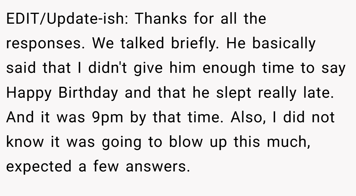 EDIT/Update-ish: Thanks for all the responses. We talked briefly. He basically said that I didn't give him enough time to say Happy Birthday and that he slept really late. And it was 9pm by that time. Also, I did not know it was going to blow up this much, expected a few answers.
