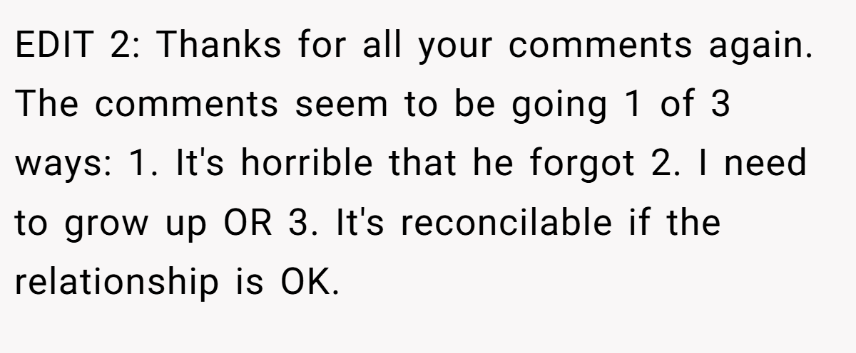 EDIT 2: Thanks for all your comments again. The comments seem to be going 1 of 3 ways: 1. It's horrible that he forgot 2. I need to grow up OR 3. It's reconcilable if the relationship is OK.