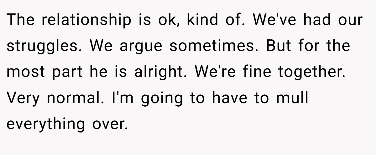 The relationship is ok, kind of. We've had our struggles. We argue sometimes. But for the most part he is alright. We're fine together. Very normal. I'm going to have to mull everything over.