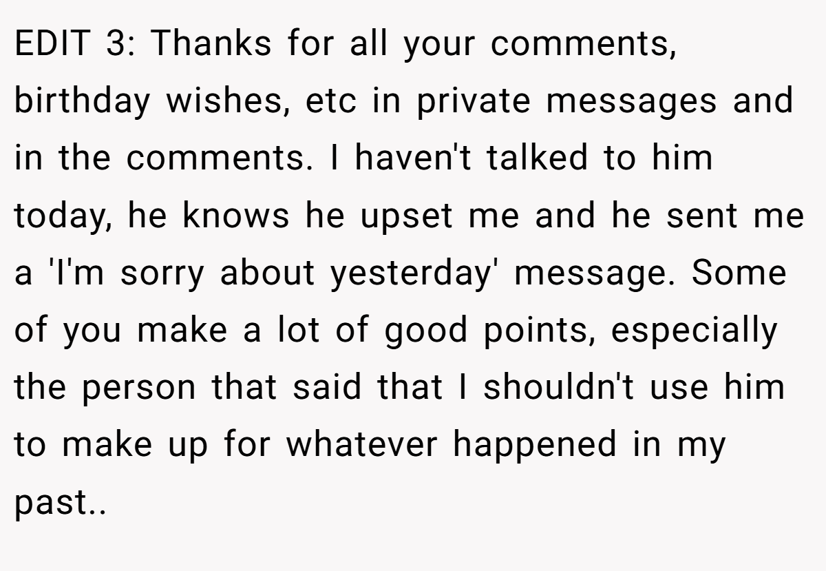 EDIT 3: Thanks for all your comments, birthday wishes, etc in private messages and in the comments. I haven't talked to him today, he knows he upset me and he sent me a 'I'm sorry about yesterday' message. Some of you make a lot of good points, especially the person that said that I shouldn't use him to make up for whatever happened in my past..
