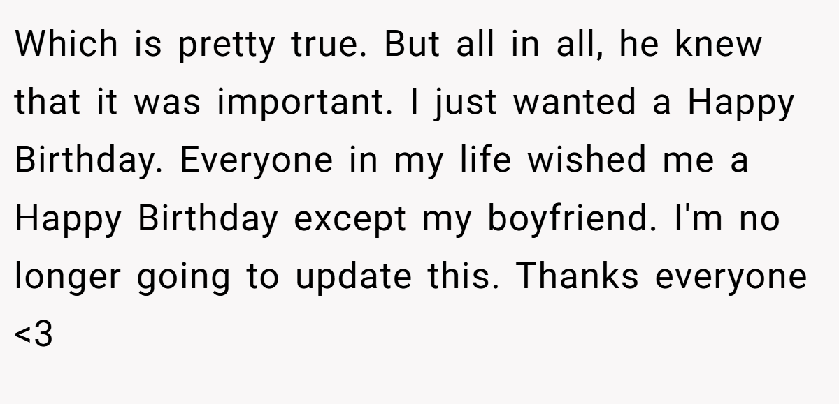 Which is pretty true. But all in all, he knew that it was important. I just wanted a Happy Birthday. Everyone in my life wished me a Happy Birthday except my boyfriend. I'm no longer going to update this. Thanks everyone <3