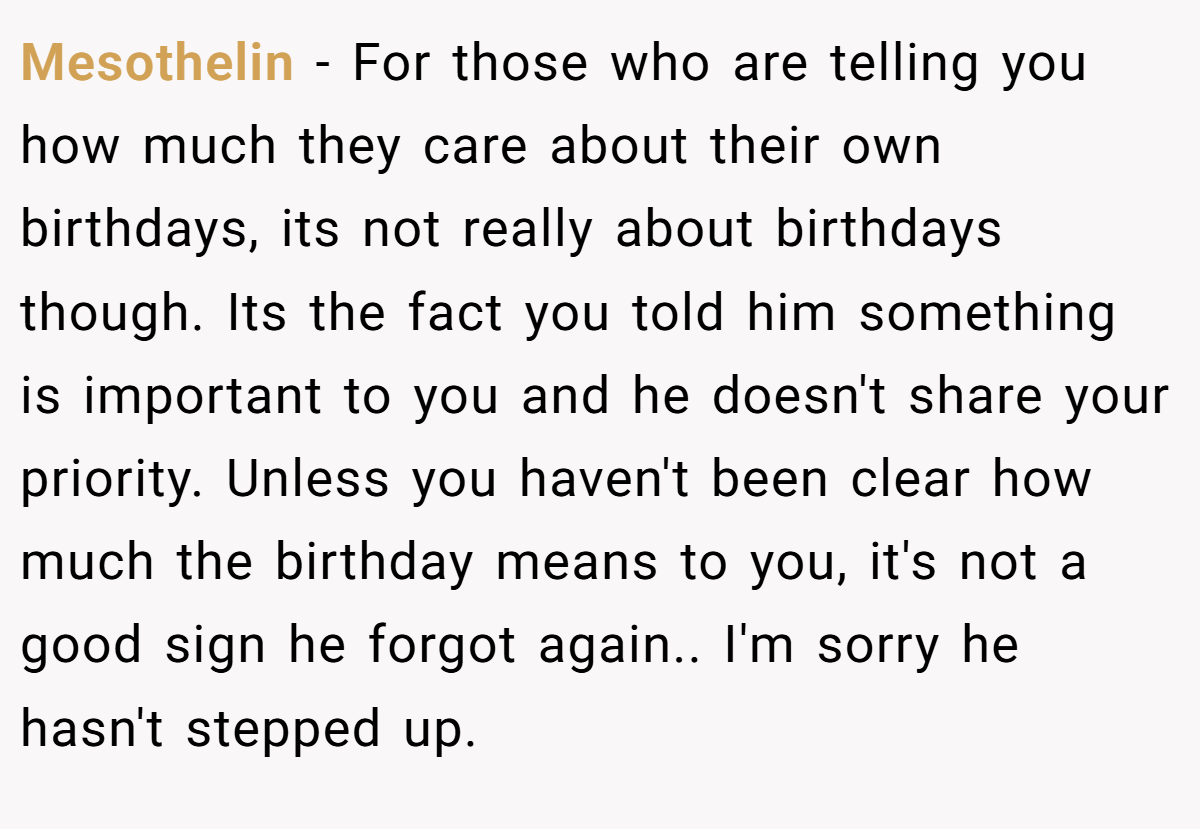 Mesothelin − For those who are telling you how much they care about their own birthdays, its not really about birthdays though. Its the fact you told him something is important to you and he doesn't share your priority. Unless you haven't been clear how much the birthday means to you, it's not a good sign he forgot again.. I'm sorry he hasn't stepped up.
