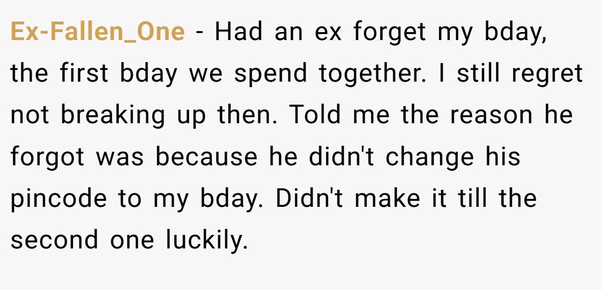 Ex-Fallen_One − Had an ex forget my bday, the first bday we spend together. I still regret not breaking up then. Told me the reason he forgot was because he didn't change his pincode to my bday. Didn't make it till the second one luckily.