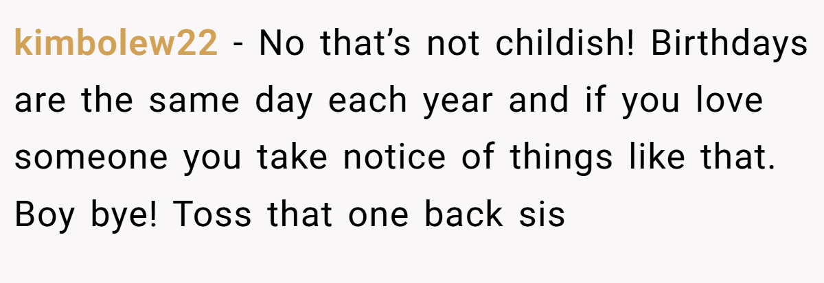 kimbolew22 − No that’s not childish! Birthdays are the same day each year and if you love someone you take notice of things like that. Boy bye! Toss that one back sis