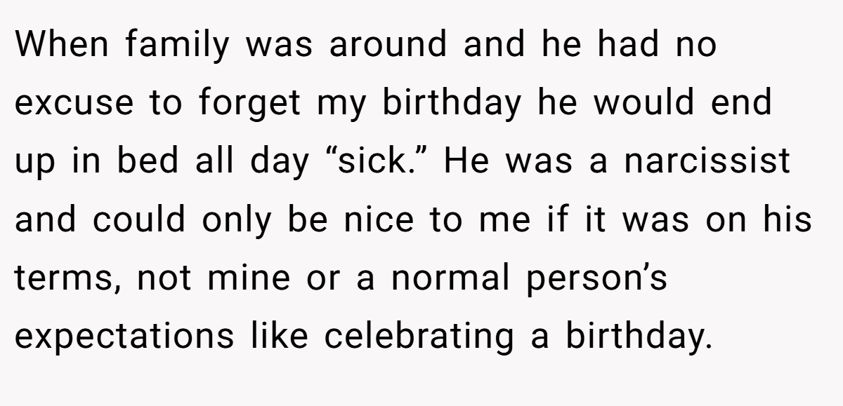 When family was around and he had no excuse to forget my birthday he would end up in bed all day “sick.” He was a narcissist and could only be nice to me if it was on his terms, not mine or a normal person’s expectations like celebrating a birthday.