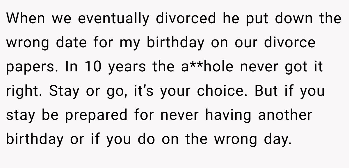 When we eventually divorced he put down the wrong date for my birthday on our divorce papers. In 10 years the a**hole never got it right. Stay or go, it’s your choice. But if you stay be prepared for never having another birthday or if you do on the wrong day.